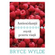 Antioxidantii, reteta pentru viata. Cum sa folosesti puterea antioxidantilor pentru a preveni aparitia bolilor si a ramane sanatos toata viata