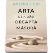 Arta de a gasi dreapta masura - Cum sa te bucuri de viata (Anselm Grun)