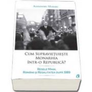 Alexandru Muraru - Cum supravietuieste monarhia intr-o republica? Regele Mihai, romanii si regalitatea dupa 1989