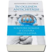 Alexandra Ciocarlie, In oglinda Antichitatii - Scriitorii romani si cultura greco-latina