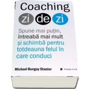 Michael Bungay Stanier - Coaching zi de zi - Spune mai putin, intreaba mai mult si schimba pentru totdeauna felul in care conduci