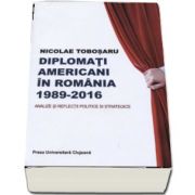 Diplomati americani in Romania 1989-2016. Analize si reflectii politice si strategice - Nicolae Tobosaru