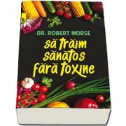 Sa traim sanatos fara toxine. Ghid fundamental. Alimente si plante naturale pentru regenerarea celulara completa de Robert Morse (Editia a V-a)