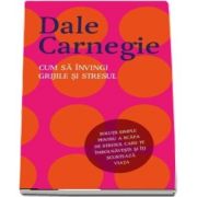 Cum sa invingi grijile si stresul de Dale Carnegie