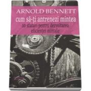 Cum sa-ti antrenezi mintea. 10 sfaturi pentru dezvoltarea eficientei mintale de Arnold Bennett. Traducere si studiu introductiv, Lucian Pricop, Cartex