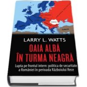 Oaia alba in turma neagra. Politica de securitate a Romaniei in perioada razboiului rece de Larry L. Watts