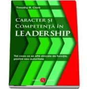 Caracter si competenta in leadership. Tot ceea ce se afla dincolo de functie, pozitie sau autoritate de Timothy R. Clark