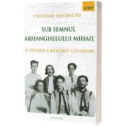 Sub semnul Arhanghelului Mihail. O istorie a Miscarii Legionare