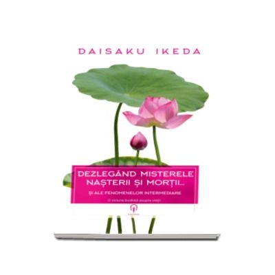 Daisaku Ikeda - Dezlegand misterele nasterii si morti. Si ale fenomenelor intermediare - O viziune budista a vietii