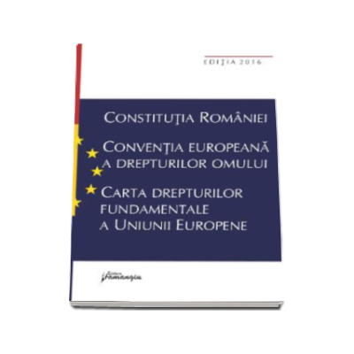 Constitutia Romaniei. Conventia europeana a drepturilor omului, Carta drepturilor fundamentale a Uniunii Europene (Editia a VII-a, actualizata la data de 15 septembrie 2016)