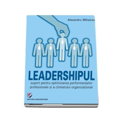 Leadershipul - Suport pentru optimizarea performantelor profesionale si a climatului organizational de Alexandru Mihalcea