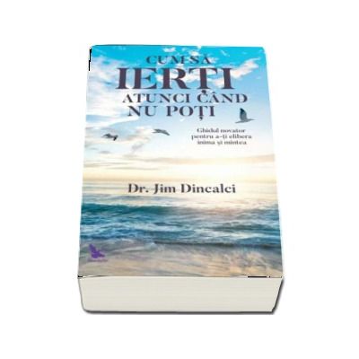 Cum sa ierti atunci cand nu poti - Ghidul novator pentru a-ti elibera inima si mintea de Jim Dincalci
