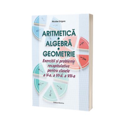 Aritmetica. Algebra. Geometrie. Exercitii si probleme recapitulative pentru clasele a V-a, a VI-a, a VII-a