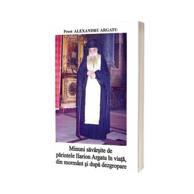 Minuni savarsite de parintele Ilarion Argatu in viata, din mormant si dupa dezgropare
