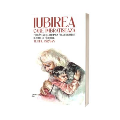 Iubirea care imbratiseaza. 7 cuvantari la duminica fiului risipitor rostite de parintele Teofil Paraian